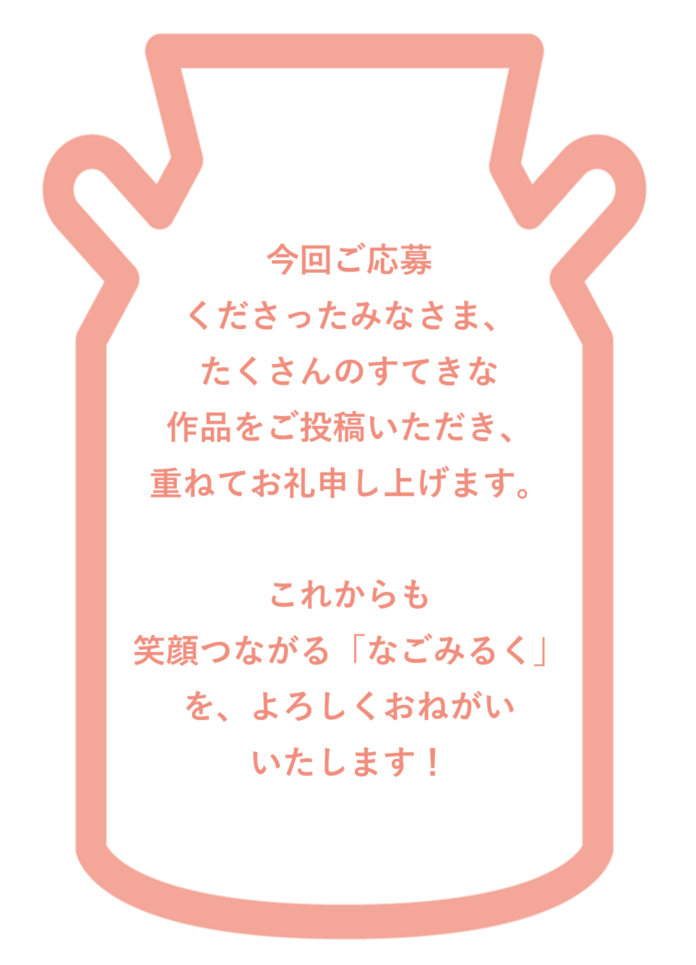 今回ご応募 くださったみなさま、たくさんのすてきな作品をご投稿いただき、重ねてお礼申し上げます。これからも笑顔つながる「なごみるく」を、よろしくおねがいいたします！
